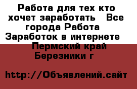 Работа для тех кто хочет заработать - Все города Работа » Заработок в интернете   . Пермский край,Березники г.